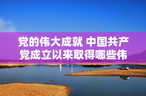 党的伟大成就 中国共产党成立以来取得哪些伟大成就 党的伟大成就 中国共产党成立以来取得哪些伟大成就