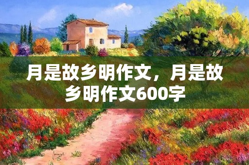 月是故乡明作文,月是故乡明作文600字 月是故乡明作文,月是故乡明作文600字