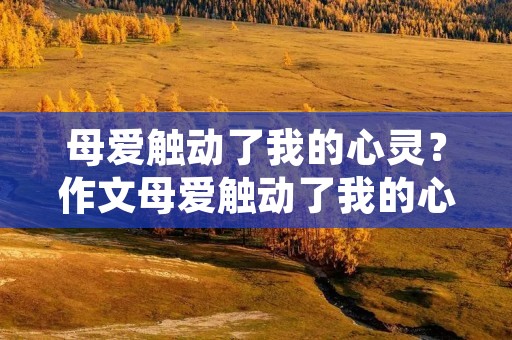 母爱触动了我的心灵?作文母爱触动了我的心灵600字 母爱触动了我的心灵?作文母爱触动了我的心灵600字