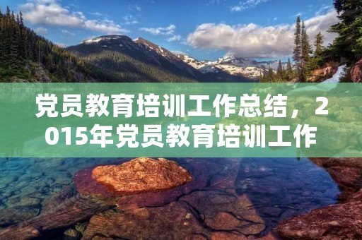 党员教育培训工作总结，2015年党员教育培训工作总结