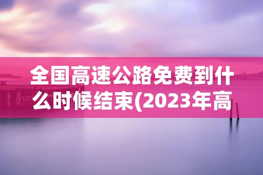 全国高速公路免费到什么时候结束(2023年高速公路免费时段) 全国高速公路免费到什么时候结束(2023年高速公路免费时段)