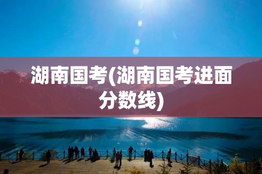 湖南国考(湖南国考进面分数线) 湖南国考(湖南国考进面分数线)