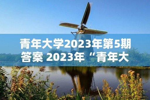 青年大学2023年第5期答案 2023年“青年大学习”第3期答案出炉 青年大学2023年第5期答案 2023年“青年大学习”第3期答案出炉