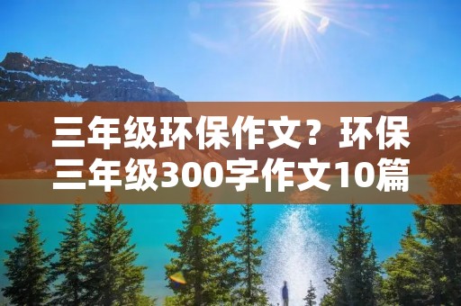 三年级环保作文?环保三年级300字作文10篇 三年级环保作文?环保三年级300字作文10篇