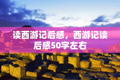 读西游记后感,西游记读后感50字左右 读西游记后感,西游记读后感50字左右
