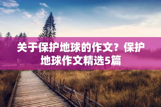 关于保护地球的作文?保护地球作文精选5篇 关于保护地球的作文?保护地球作文精选5篇
