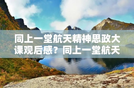 同上一堂航天精神思政大课观后感?同上一堂航天精神思政大课观后感10篇 同上一堂航天精神思政大课观后感?同上一堂航天精神思政大课观后感10篇