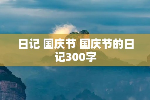 日记 国庆节 国庆节的日记300字 日记 国庆节 国庆节的日记300字