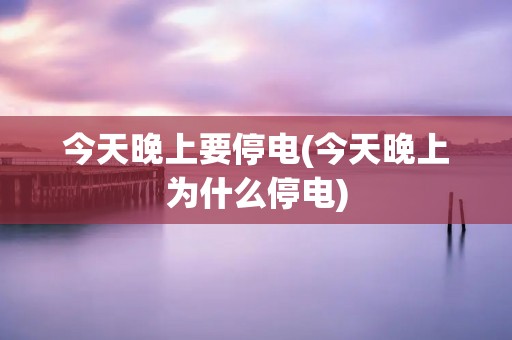 今天晚上要停电(今天晚上为什么停电)