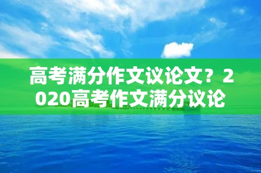 高考满分作文议论文?2020高考作文满分议论文五篇800字 高考满分作文议论文?2020高考作文满分议论文五篇800字