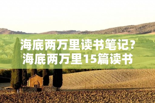 海底两万里读书笔记?海底两万里15篇读书笔记好词好句+感悟 海底两万里读书笔记?海底两万里15篇读书笔记好词好句+感悟
