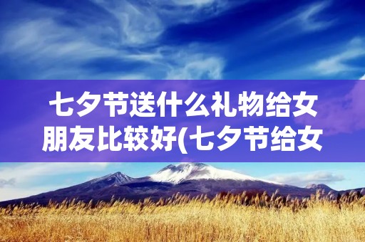 七夕节送什么礼物给女朋友比较好(七夕节给女朋友送什么礼物好)