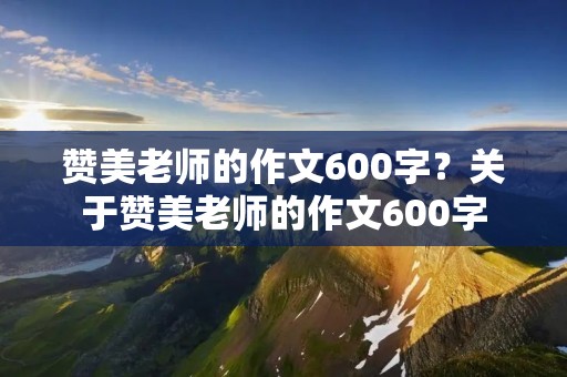赞美老师的作文600字？关于赞美老师的作文600字