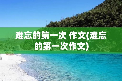 难忘的第一次 作文(难忘的第一次作文)