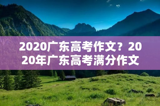 2020广东高考作文?2020年广东高考满分作文范文 2020广东高考作文?2020年广东高考满分作文范文