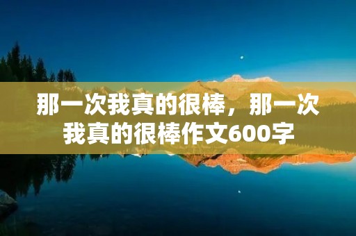 那一次我真的很棒,那一次我真的很棒作文600字 那一次我真的很棒,那一次我真的很棒作文600字