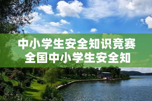 中小学生安全知识竞赛 全国中小学生安全知识竞赛题及答案 安全知识竞赛题库 中小学生安全知识竞赛 全国中小学生安全知识竞赛题及答案 安全知识竞赛题库