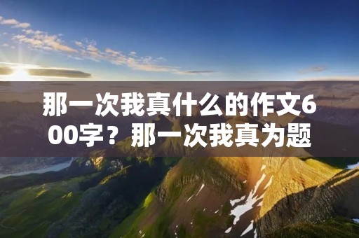 那一次我真什么的作文600字?那一次我真为题写作文600字
