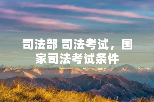 司法部 司法考试,国家司法考试条件 司法部 司法考试,国家司法考试条件