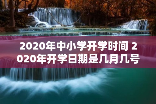 2020年中小学开学时间 2020年开学日期是几月几号 2020年中小学开学时间 2020年开学日期是几月几号
