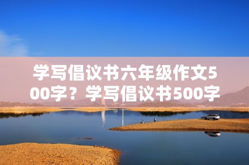 学写倡议书六年级作文500字?学写倡议书500字 学写倡议书六年级作文500字?学写倡议书500字