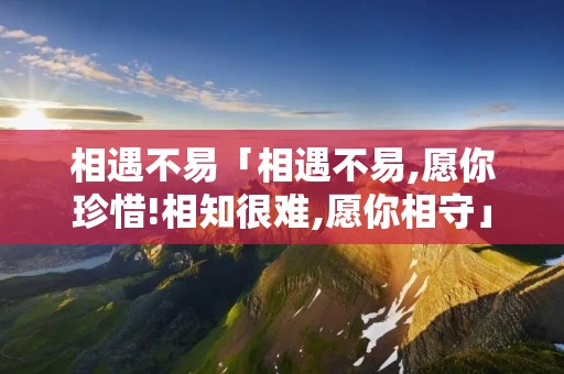 相遇不易「相遇不易,愿你珍惜!相知很难,愿你相守」