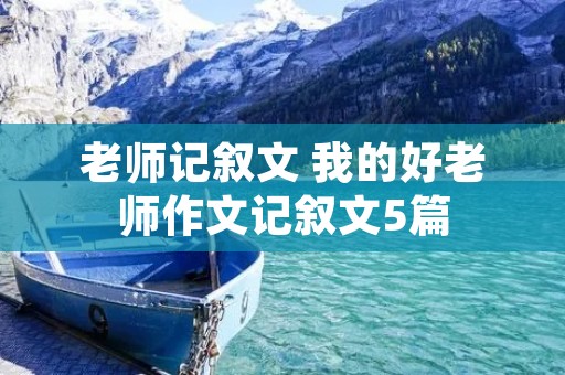 老师记叙文 我的好老师作文记叙文5篇 老师记叙文 我的好老师作文记叙文5篇