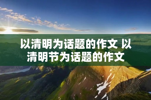 以清明为话题的作文 以清明节为话题的作文 以清明为话题的作文 以清明节为话题的作文