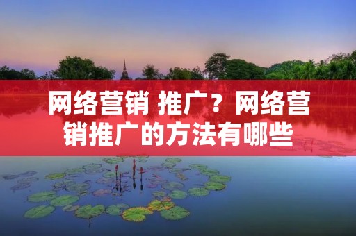 网络营销 推广？网络营销推广的方法有哪些