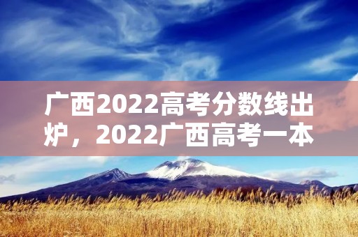 广西2022高考分数线出炉，2022广西高考一本二本分数线