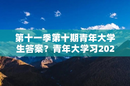 第十一季第十期青年大学生答案？青年大学习2023年第十期的答案是什么