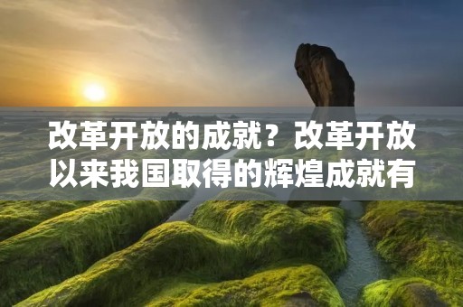 改革开放的成就?改革开放以来我国取得的辉煌成就有哪些 改革开放的成就?改革开放以来我国取得的辉煌成就有哪些