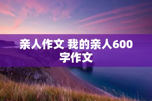 亲人作文 我的亲人600字作文 亲人作文 我的亲人600字作文