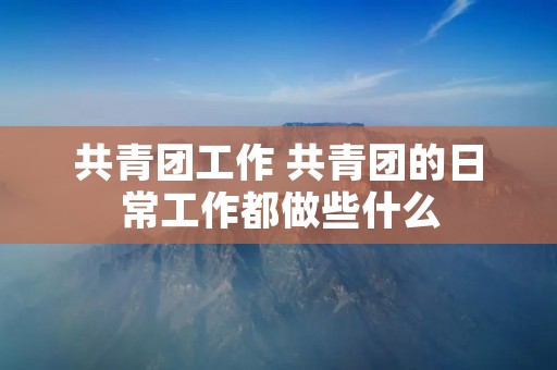 共青团工作 共青团的日常工作都做些什么