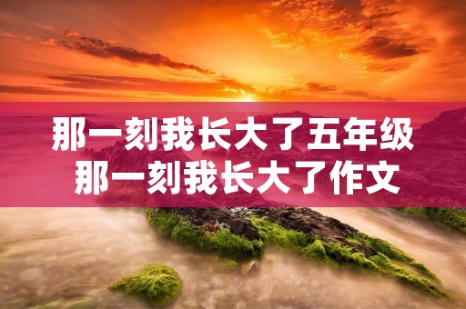 那一刻我长大了五年级 那一刻我长大了作文500字10篇