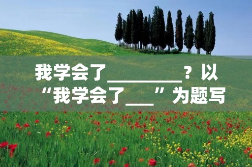 我学会了________?以“我学会了___”为题写一篇作文 我学会了________?以“我学会了___”为题写一篇作文