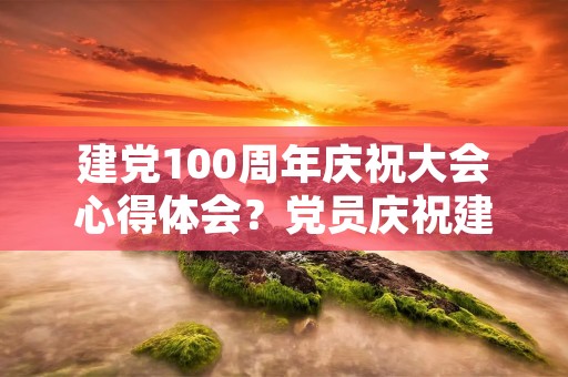 建党100周年庆祝大会心得体会?党员庆祝建党100周年心得感想5篇