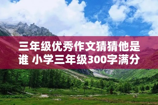 三年级优秀作文猜猜他是谁 小学三年级300字满分作文猜猜他是谁