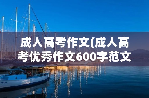 成人高考作文(成人高考优秀作文600字范文三篇) 成人高考作文(成人高考优秀作文600字范文三篇)