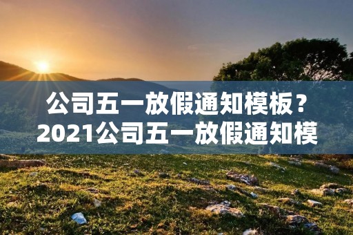 公司五一放假通知模板?2021公司五一放假通知模板 公司五一放假通知模板?2021公司五一放假通知模板