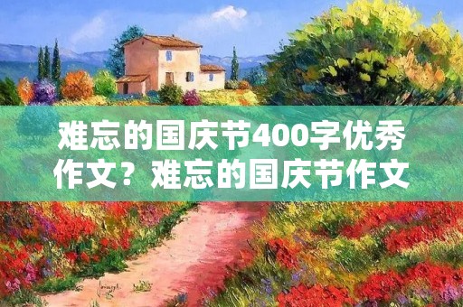 难忘的国庆节400字优秀作文？难忘的国庆节作文400字四篇