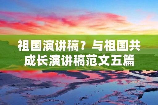 祖国演讲稿？与祖国共成长演讲稿范文五篇