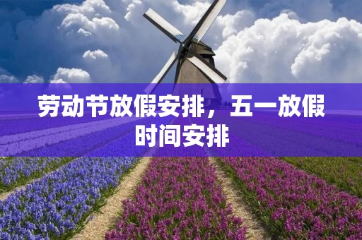 劳动节放假安排,五一放假时间安排 劳动节放假安排,五一放假时间安排