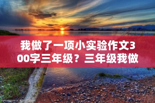 我做了一项小实验作文300字三年级?三年级我做了一项小实验作文300字 我做了一项小实验作文300字三年级?三年级我做了一项小实验作文300字