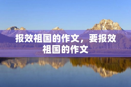 报效祖国的作文,要报效祖国的作文