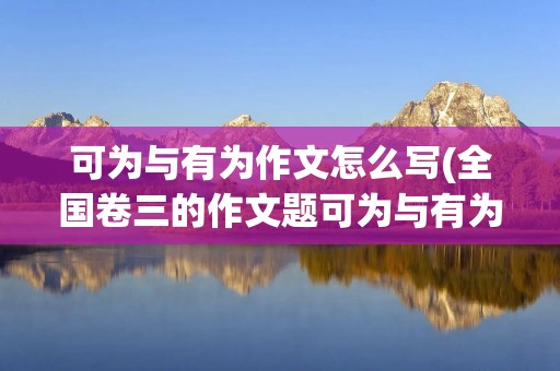 可为与有为作文怎么写(全国卷三的作文题可为与有为,你觉得这篇作文该怎么写)