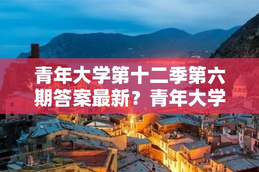 青年大学第十二季第六期答案最新?青年大学第十二季在哪里做