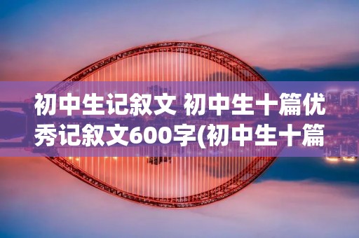 初中生记叙文 初中生十篇优秀记叙文600字(初中生十篇优秀记叙文800字)