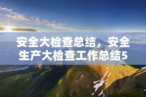 安全大检查总结,安全生产大检查工作总结5篇 安全大检查总结,安全生产大检查工作总结5篇