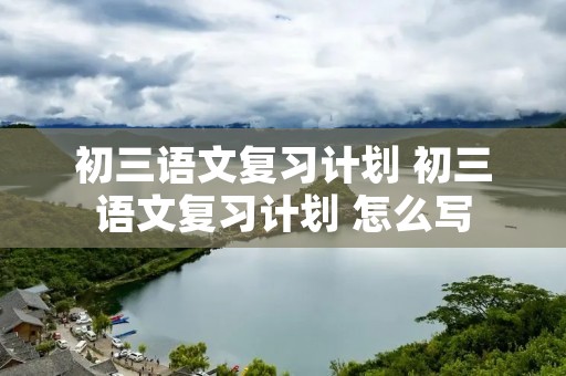 初三语文复习计划 初三语文复习计划 怎么写 初三语文复习计划 初三语文复习计划 怎么写